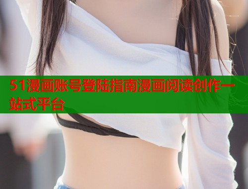 51漫画账号登陆指南漫画阅读创作一站式平台